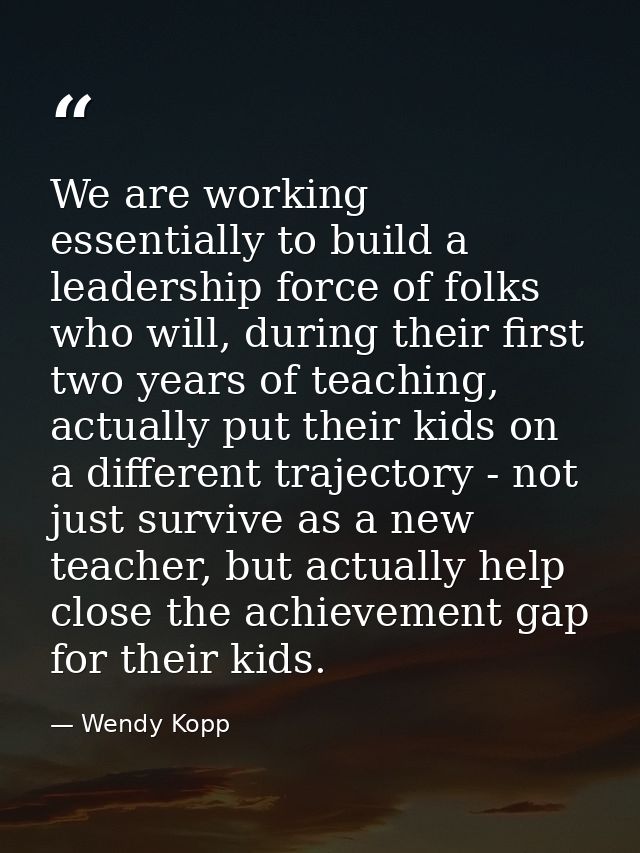 We are working essentially to build a leadership force of folks who will, during their first two years of teaching, actu — Wendy Kopp