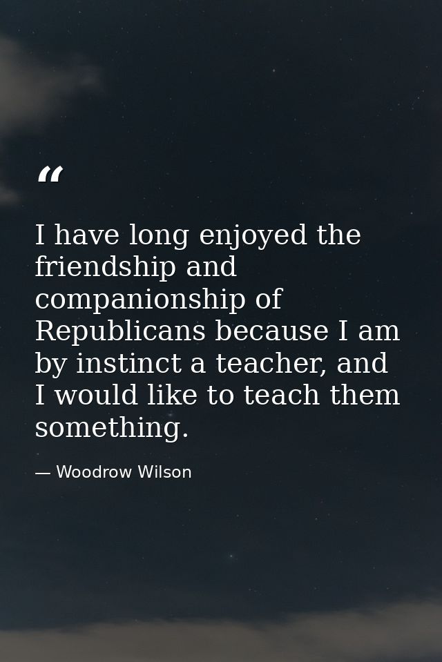 I have long enjoyed the friendship and companionship of Republicans because I am by instinct a teacher, and I would like — Woodrow Wilson