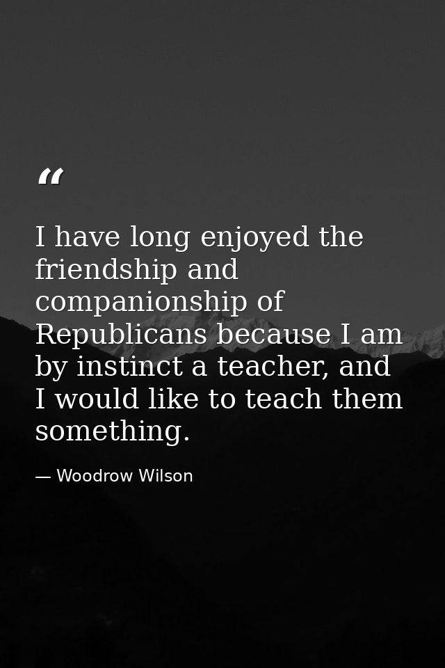 I have long enjoyed the friendship and companionship of Republicans because I am by instinct a teacher, and I would like — Woodrow Wilson