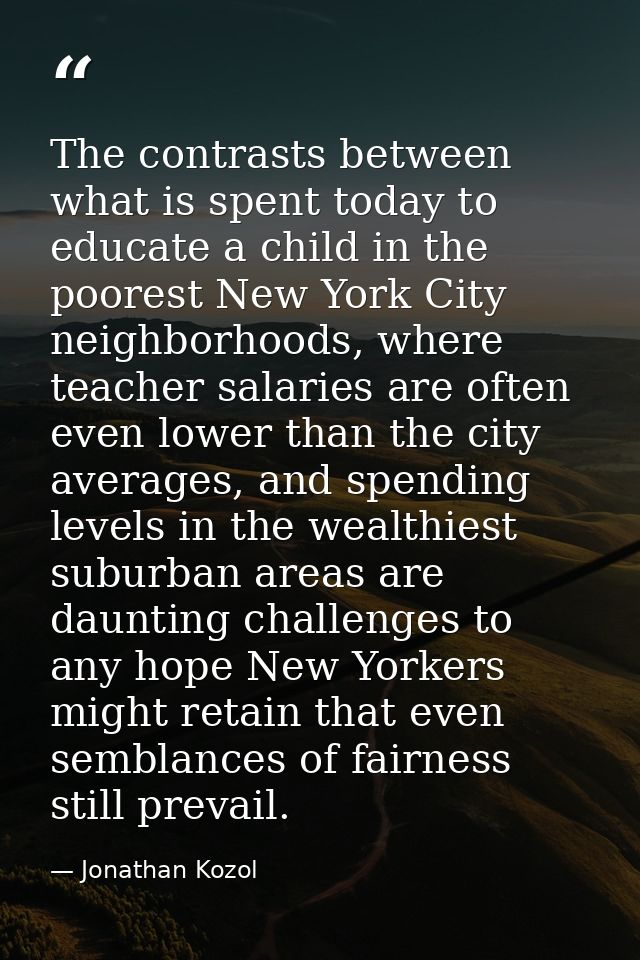 The contrasts between what is spent today to educate a child in the poorest New York City neighborhoods, where teacher s — Jonathan Kozol