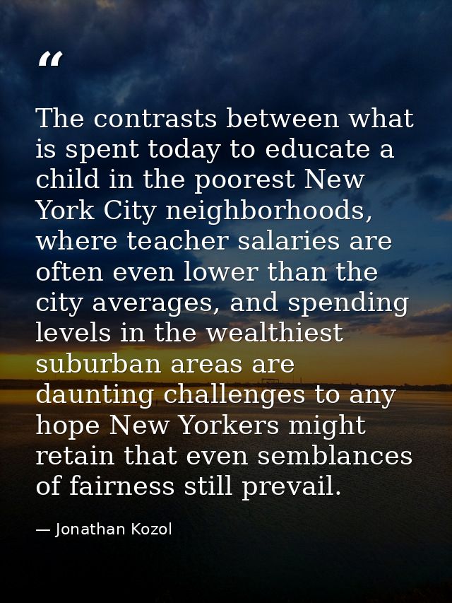 The contrasts between what is spent today to educate a child in the poorest New York City neighborhoods, where teacher s — Jonathan Kozol