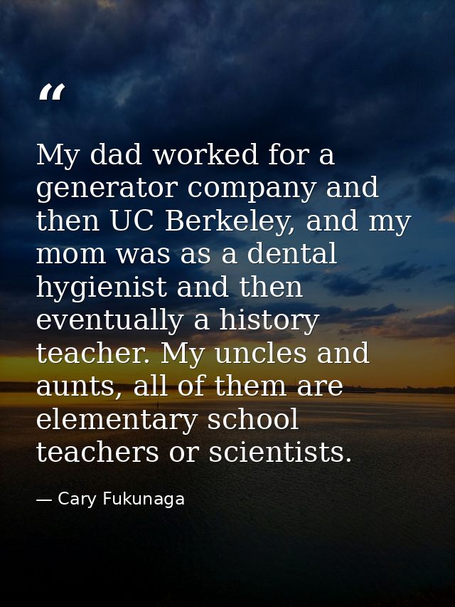 My dad worked for a generator company and then UC Berkeley, and my mom was as a dental hygienist and then eventually a h — Cary Fukunaga