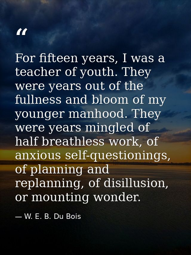 For fifteen years, I was a teacher of youth. They were years out of the fullness and bloom of my younger manhood. They w — W. E. B. Du Bois