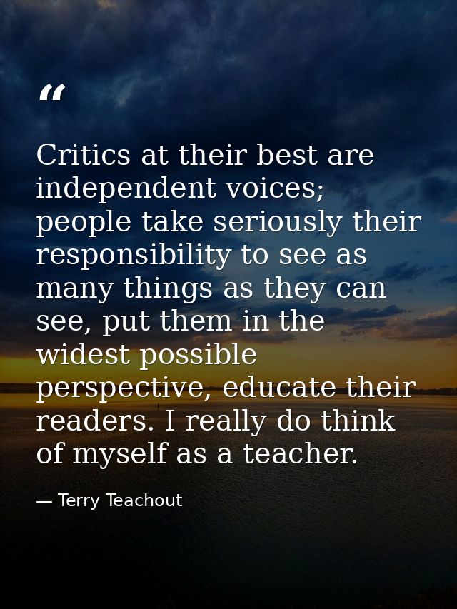 Critics at their best are independent voices; people take seriously their responsibility to see as many things as they c — Terry Teachout