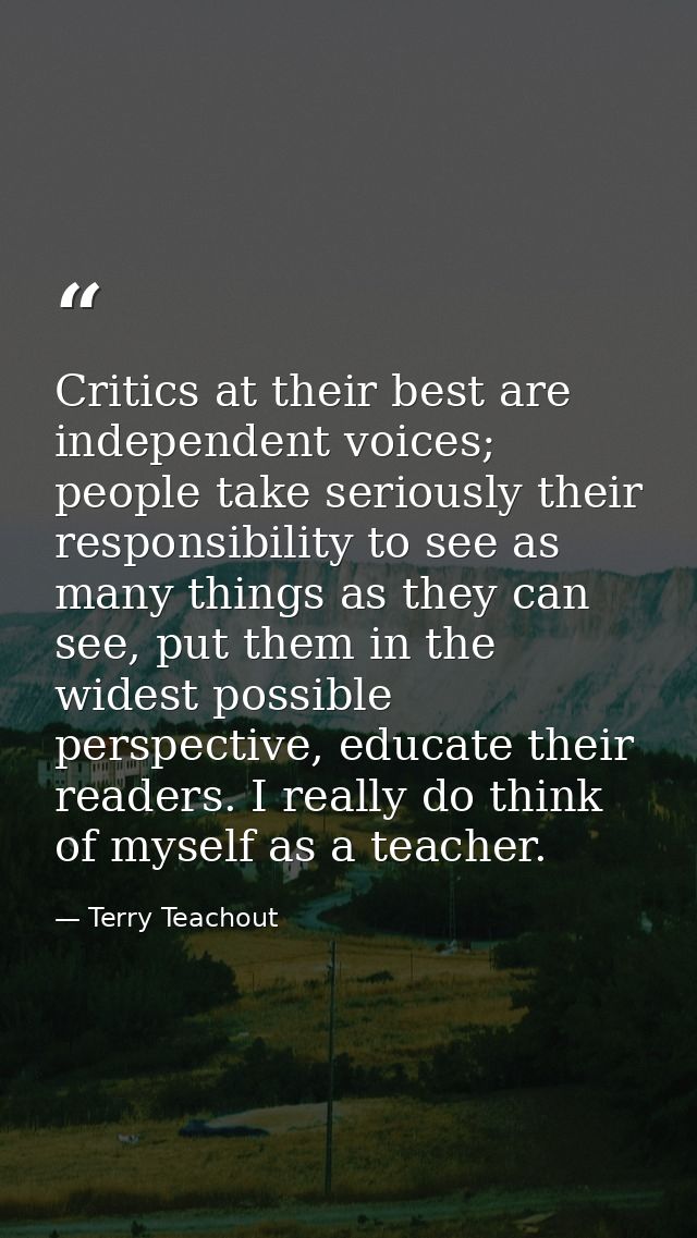 Critics at their best are independent voices; people take seriously their responsibility to see as many things as they c — Terry Teachout
