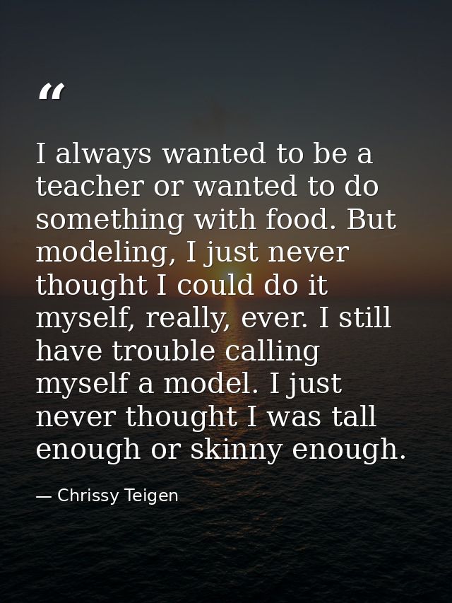 I always wanted to be a teacher or wanted to do something with food. But modeling, I just never thought I could do it my — Chrissy Teigen