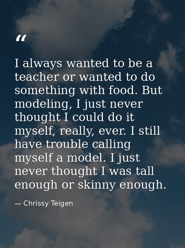 I always wanted to be a teacher or wanted to do something with food. But modeling, I just never thought I could do it my — Chrissy Teigen