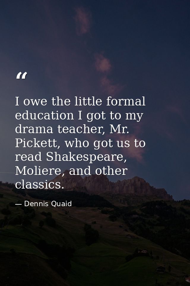 I owe the little formal education I got to my drama teacher, Mr. Pickett, who got us to read Shakespeare, Moliere, and o — Dennis Quaid