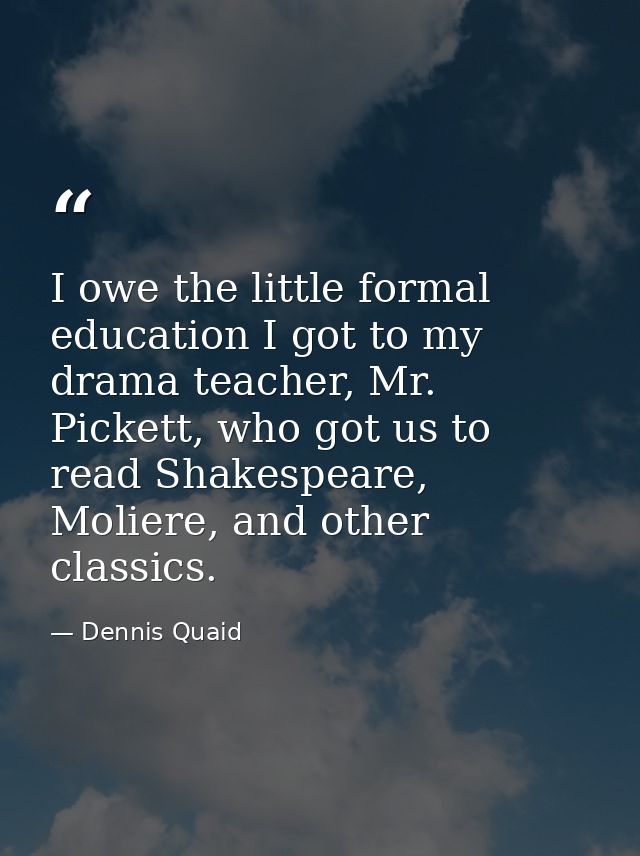 I owe the little formal education I got to my drama teacher, Mr. Pickett, who got us to read Shakespeare, Moliere, and o — Dennis Quaid