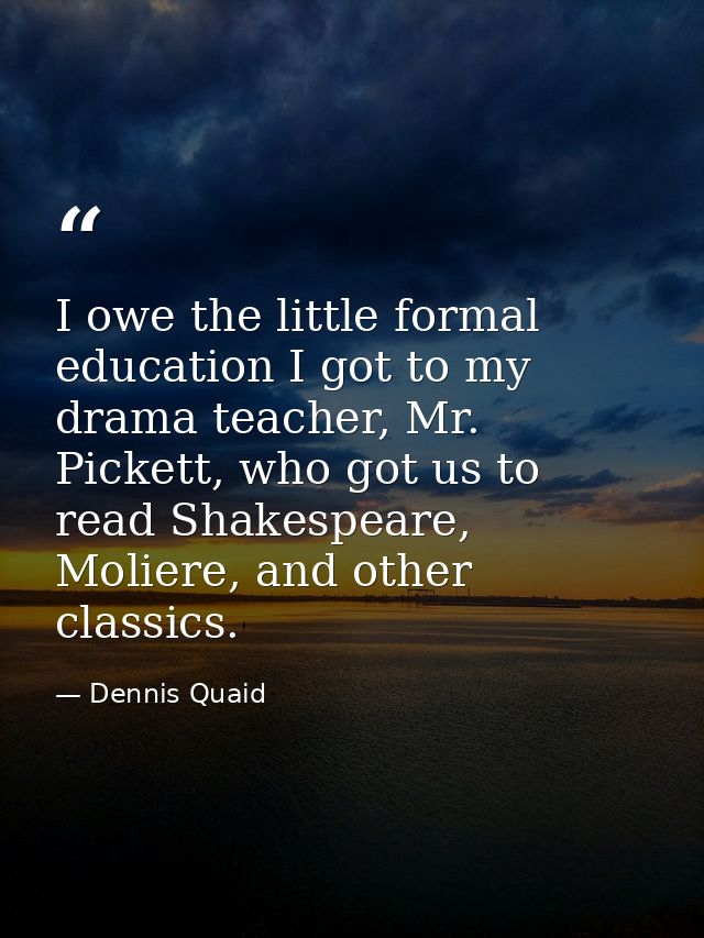 I owe the little formal education I got to my drama teacher, Mr. Pickett, who got us to read Shakespeare, Moliere, and o — Dennis Quaid
