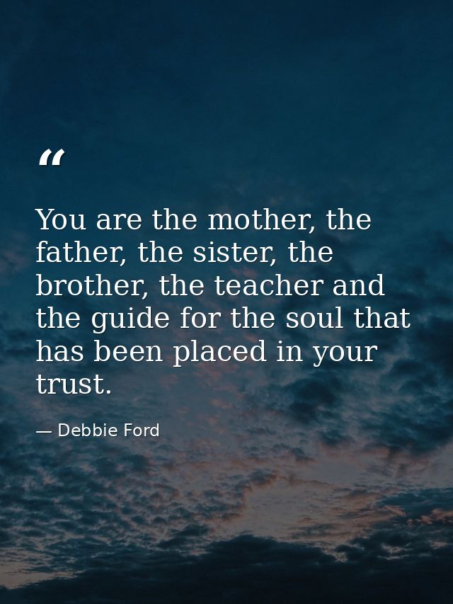 You are the mother, the father, the sister, the brother, the teacher and the guide for the soul that has been placed in  — Debbie Ford