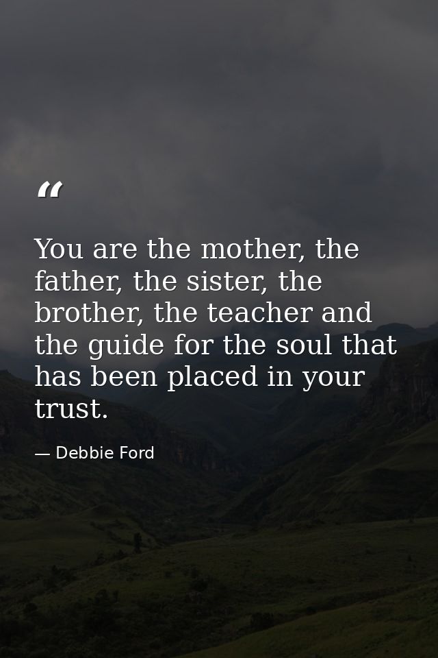 You are the mother, the father, the sister, the brother, the teacher and the guide for the soul that has been placed in  — Debbie Ford