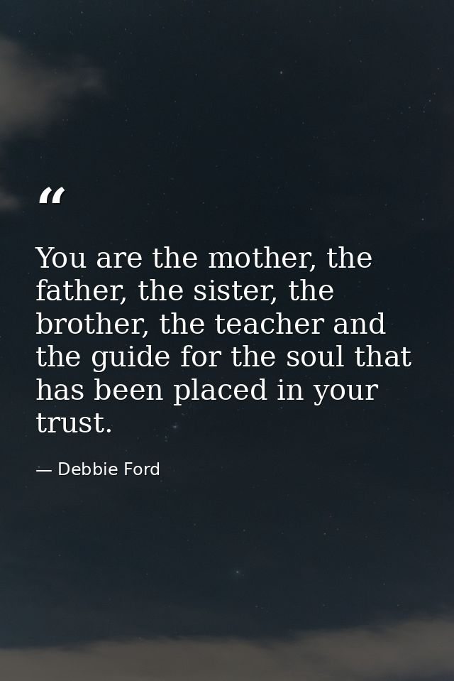 You are the mother, the father, the sister, the brother, the teacher and the guide for the soul that has been placed in  — Debbie Ford