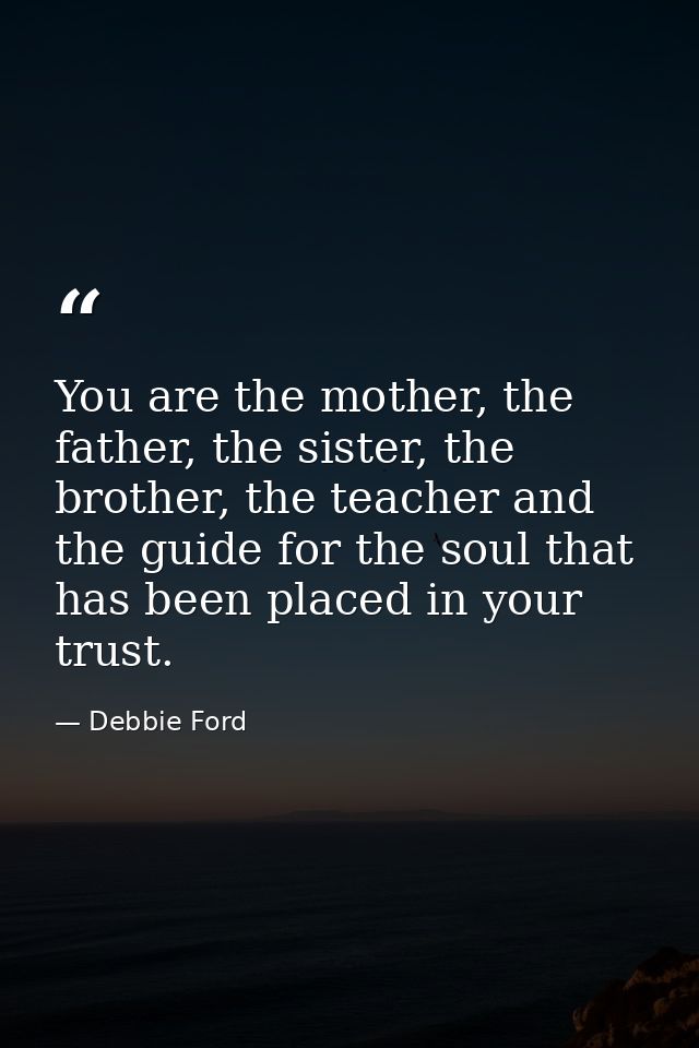 You are the mother, the father, the sister, the brother, the teacher and the guide for the soul that has been placed in  — Debbie Ford
