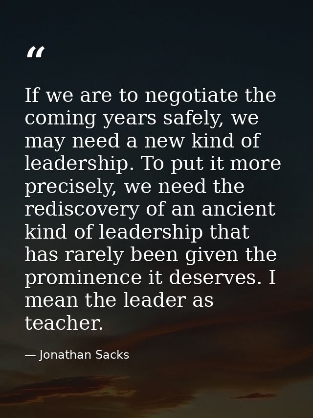 If we are to negotiate the coming years safely, we may need a new kind of leadership. To put it more precisely, we need  — Jonathan Sacks