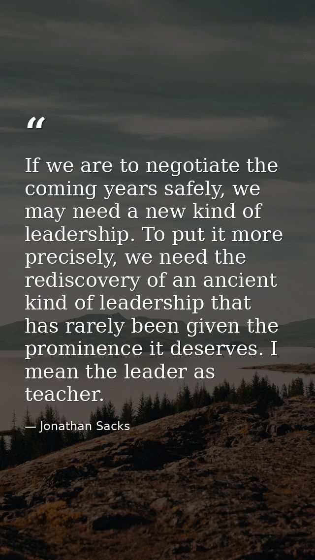 If we are to negotiate the coming years safely, we may need a new kind of leadership. To put it more precisely, we need  — Jonathan Sacks