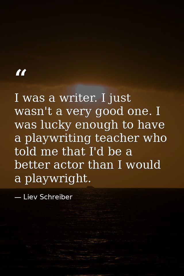 I was a writer. I just wasn't a very good one. I was lucky enough to have a playwriting teacher who told me that I'd be  — Liev Schreiber