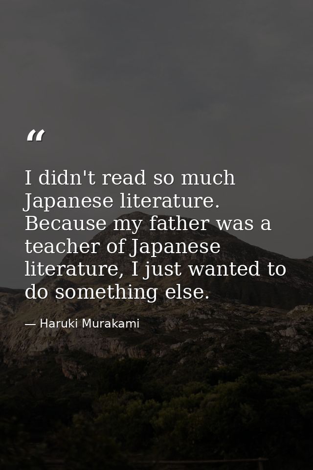 I didn't read so much Japanese literature. Because my father was a teacher of Japanese literature, I just wanted to do s — Haruki Murakami