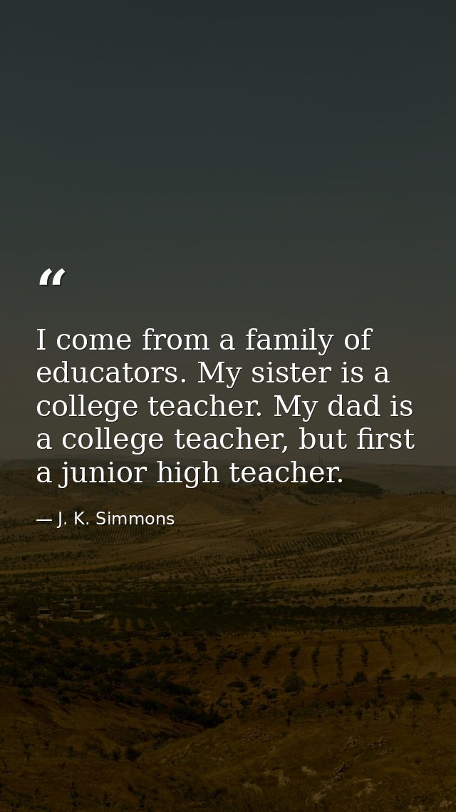 I come from a family of educators. My sister is a college teacher. My dad is a college teacher, but first a junior high  — J. K. Simmons