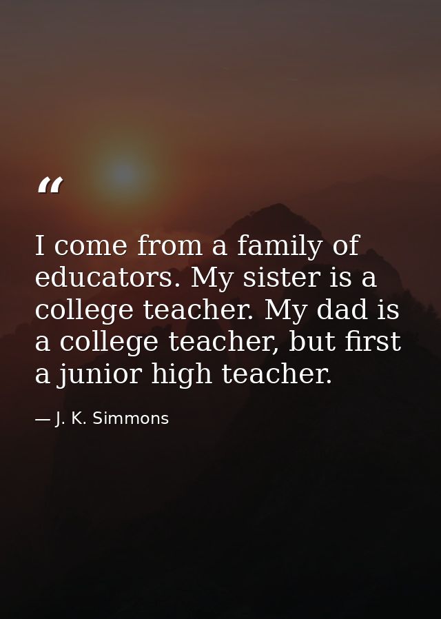 I come from a family of educators. My sister is a college teacher. My dad is a college teacher, but first a junior high  — J. K. Simmons