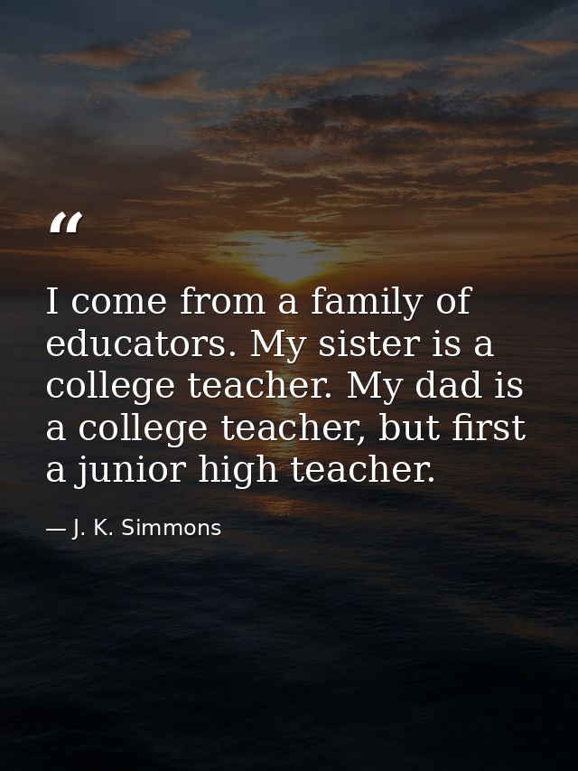 I come from a family of educators. My sister is a college teacher. My dad is a college teacher, but first a junior high  — J. K. Simmons
