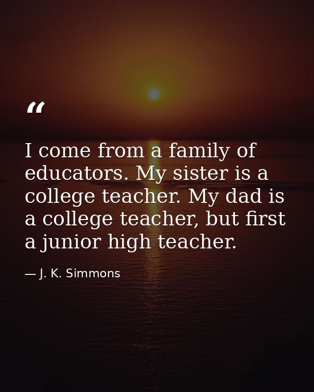 I come from a family of educators. My sister is a college teacher. My dad is a college teacher, but first a junior high  — J. K. Simmons