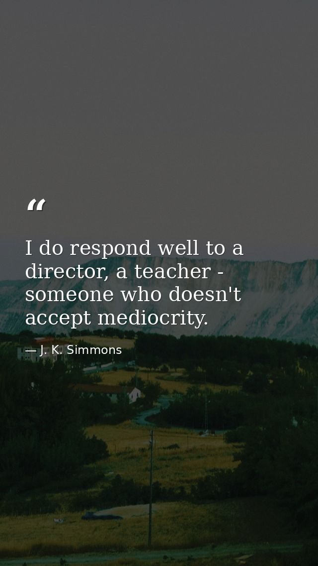 I do respond well to a director, a teacher - someone who doesn't accept mediocrity. — J. K. Simmons