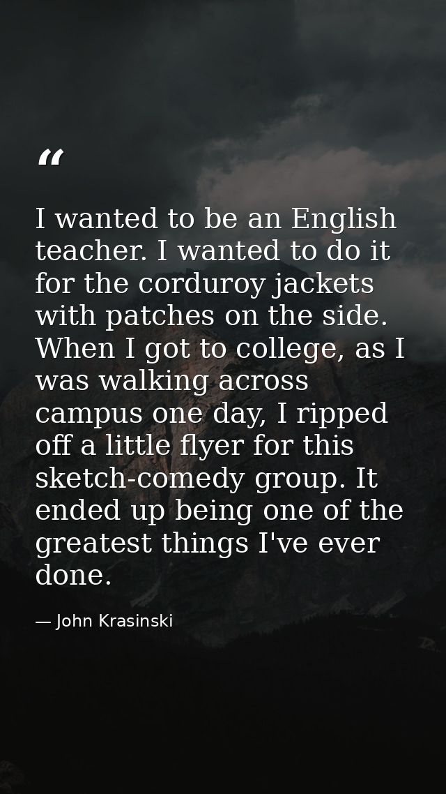 I wanted to be an English teacher. I wanted to do it for the corduroy jackets with patches on the side. When I got to co — John Krasinski