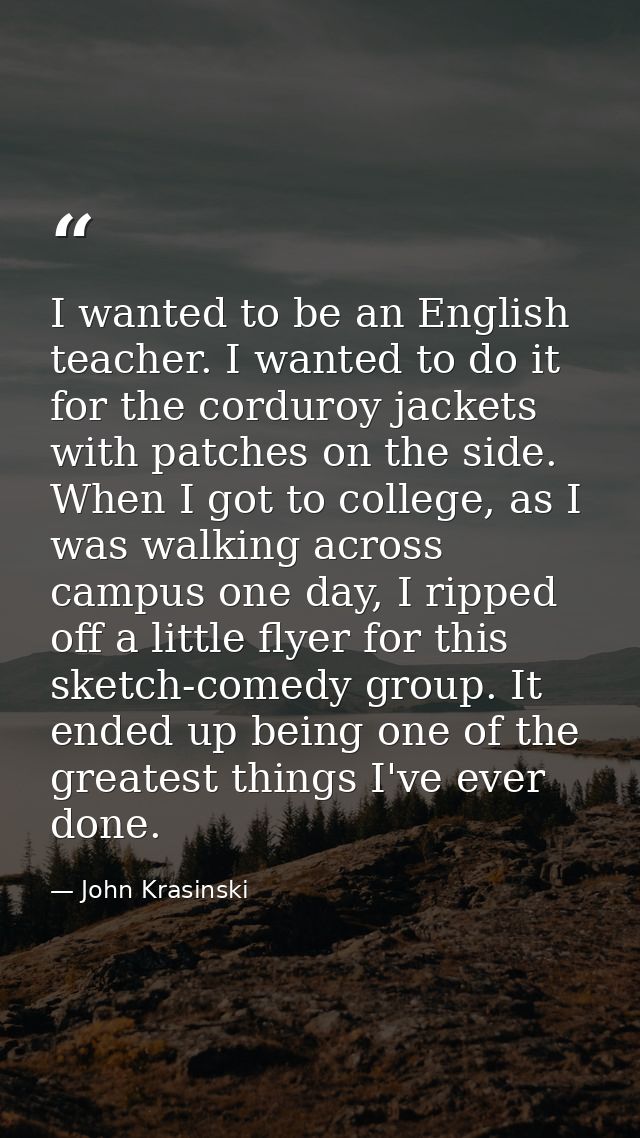 I wanted to be an English teacher. I wanted to do it for the corduroy jackets with patches on the side. When I got to co — John Krasinski