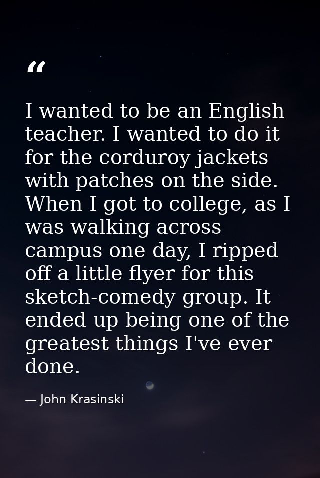I wanted to be an English teacher. I wanted to do it for the corduroy jackets with patches on the side. When I got to co — John Krasinski