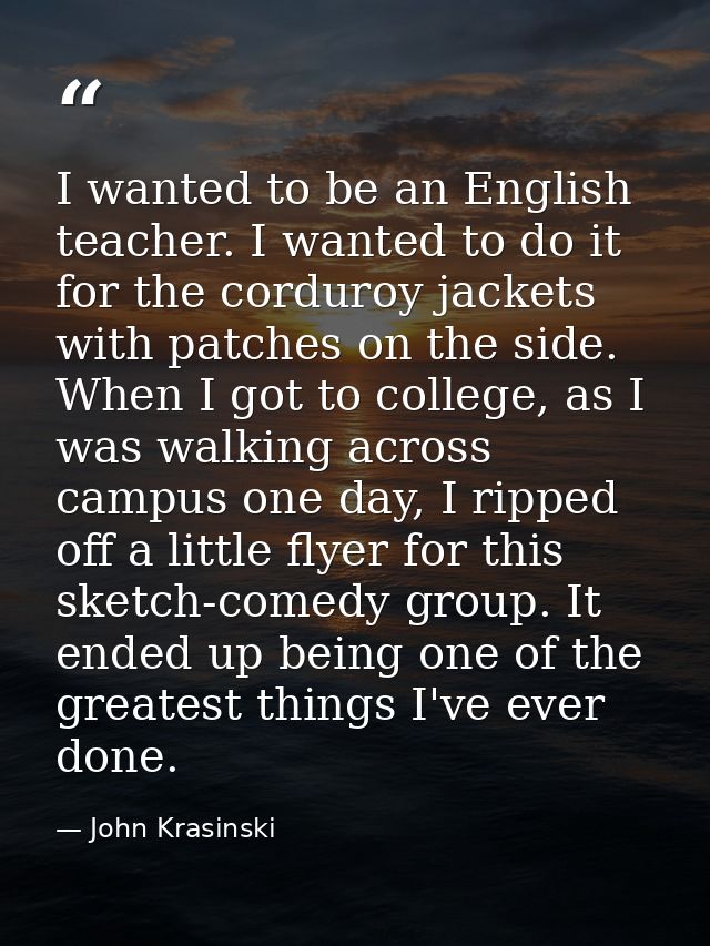 I wanted to be an English teacher. I wanted to do it for the corduroy jackets with patches on the side. When I got to co — John Krasinski