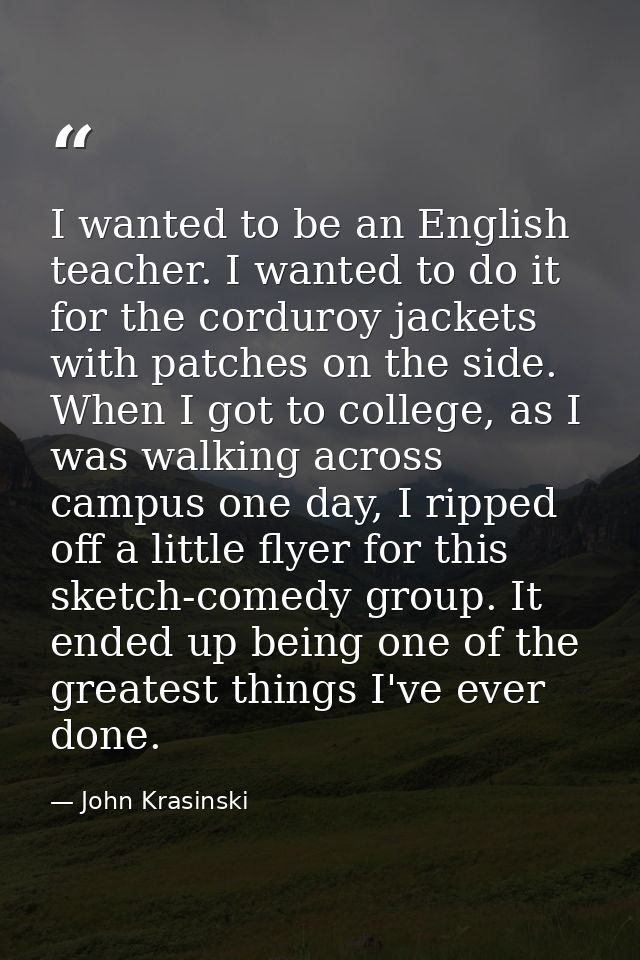 I wanted to be an English teacher. I wanted to do it for the corduroy jackets with patches on the side. When I got to co — John Krasinski