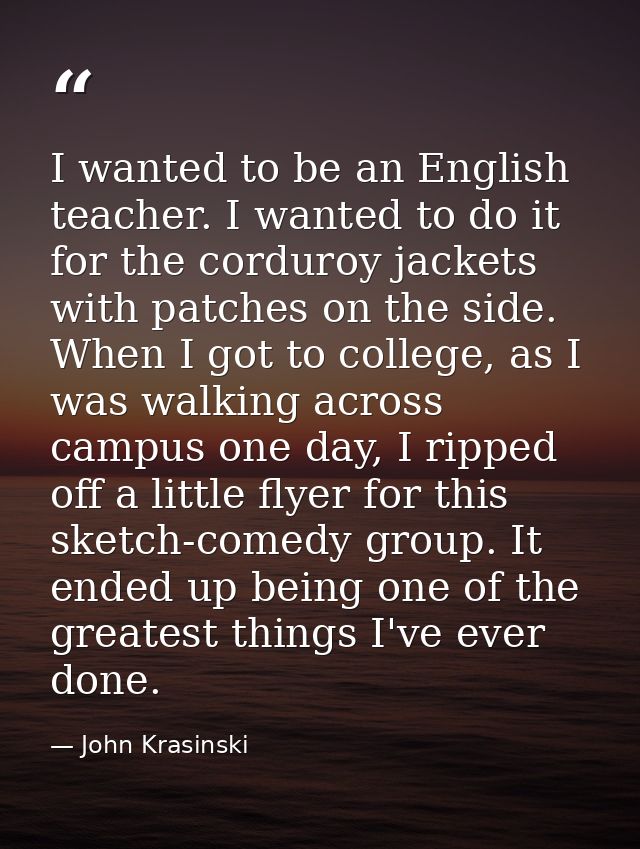 I wanted to be an English teacher. I wanted to do it for the corduroy jackets with patches on the side. When I got to co — John Krasinski