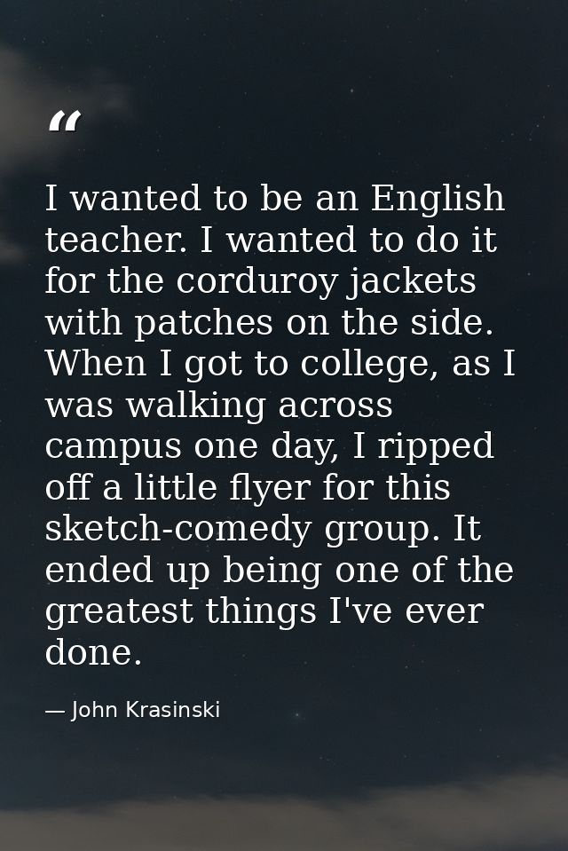 I wanted to be an English teacher. I wanted to do it for the corduroy jackets with patches on the side. When I got to co — John Krasinski