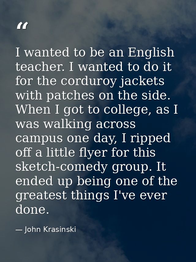 I wanted to be an English teacher. I wanted to do it for the corduroy jackets with patches on the side. When I got to co — John Krasinski
