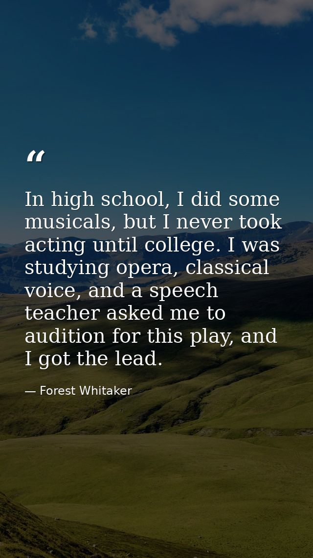 In high school, I did some musicals, but I never took acting until college. I was studying opera, classical voice, and a — Forest Whitaker