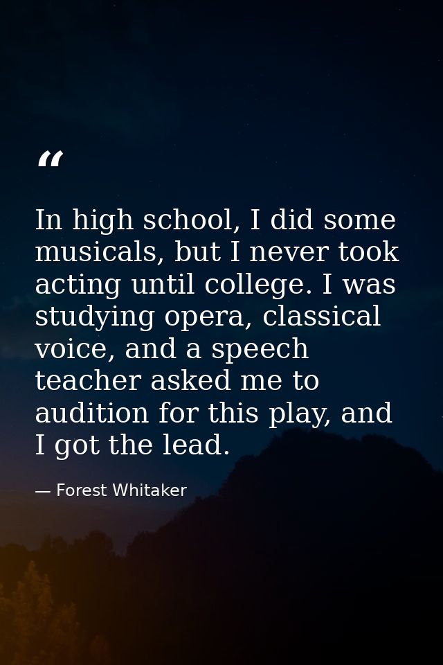 In high school, I did some musicals, but I never took acting until college. I was studying opera, classical voice, and a — Forest Whitaker