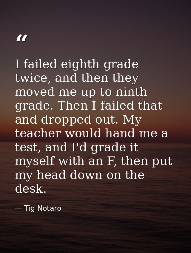 I failed eighth grade twice, and then they moved me up to ninth grade. Then I failed that and dropped out. My teacher wo — Tig Notaro