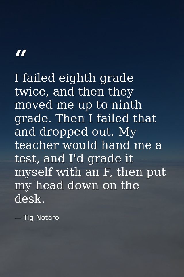 I failed eighth grade twice, and then they moved me up to ninth grade. Then I failed that and dropped out. My teacher wo — Tig Notaro