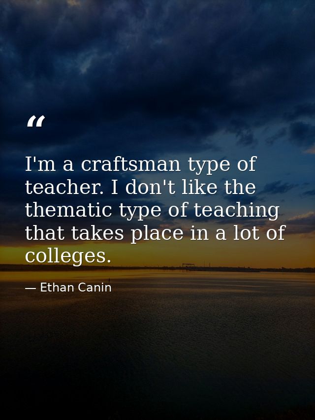 I'm a craftsman type of teacher. I don't like the thematic type of teaching that takes place in a lot of colleges. — Ethan Canin