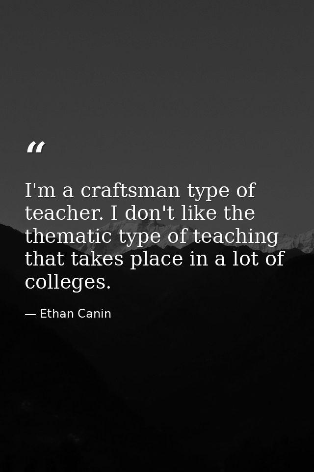 I'm a craftsman type of teacher. I don't like the thematic type of teaching that takes place in a lot of colleges. — Ethan Canin