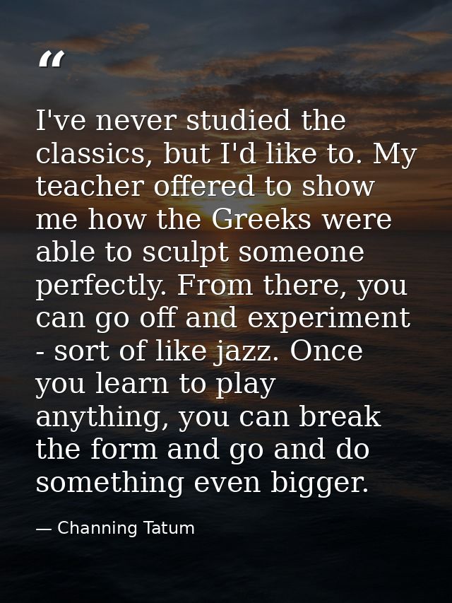 I've never studied the classics, but I'd like to. My teacher offered to show me how the Greeks were able to sculpt someo — Channing Tatum