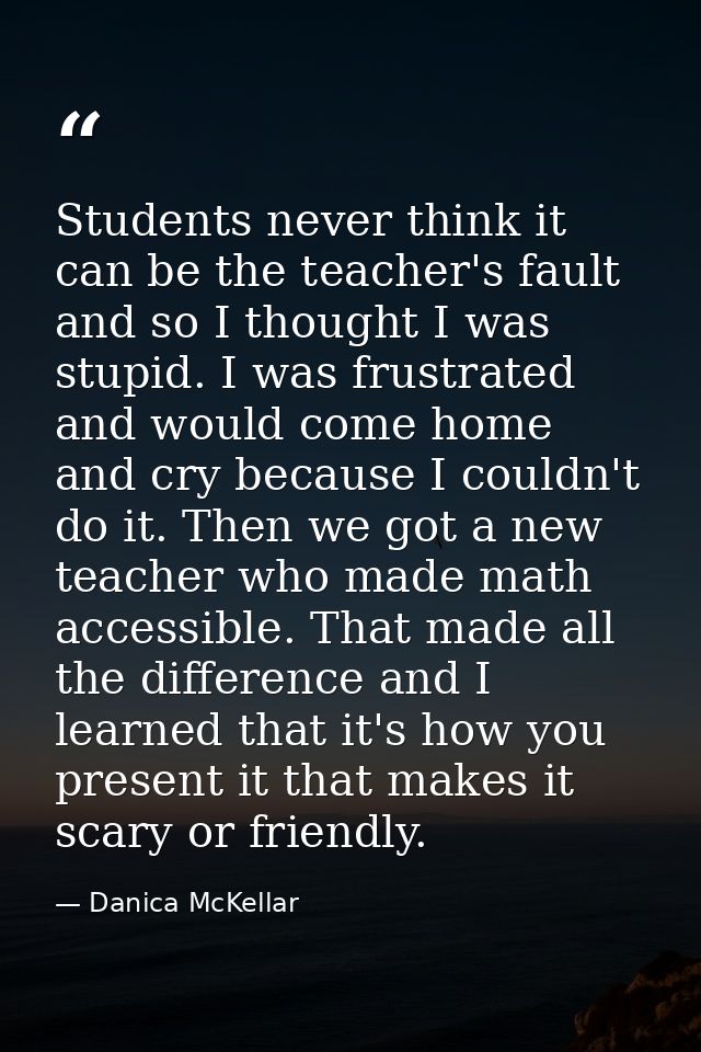 Students never think it can be the teacher's fault and so I thought I was stupid. I was frustrated and would come home a — Danica McKellar