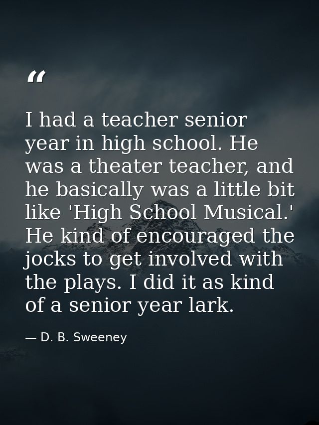 I had a teacher senior year in high school. He was a theater teacher, and he basically was a little bit like 'High Schoo — D. B. Sweeney