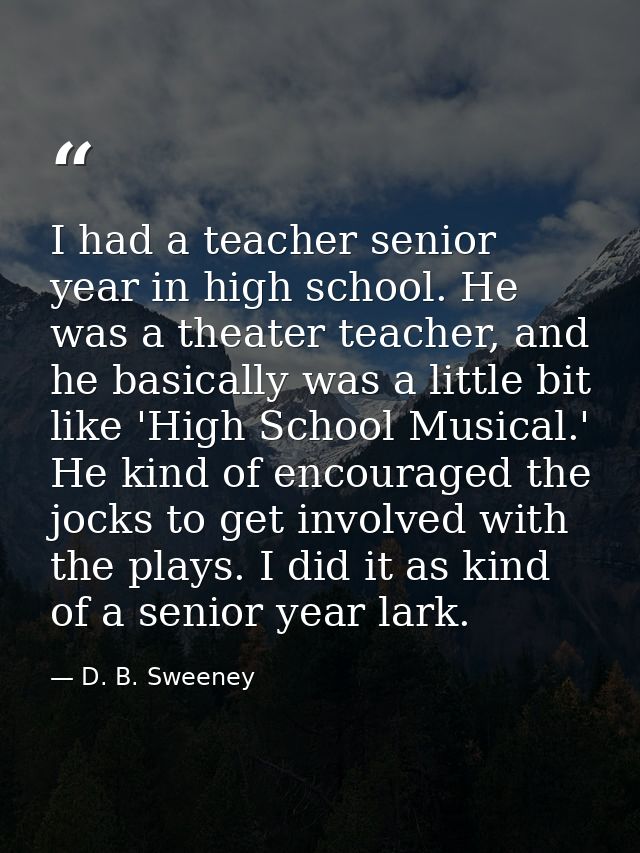 I had a teacher senior year in high school. He was a theater teacher, and he basically was a little bit like 'High Schoo — D. B. Sweeney