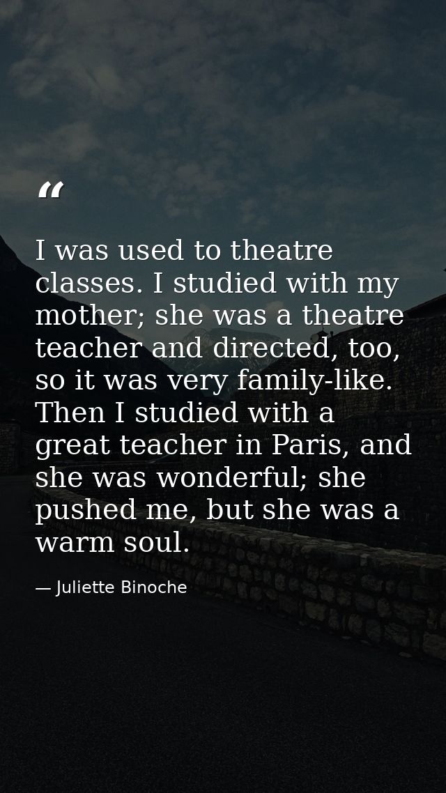 I was used to theatre classes. I studied with my mother; she was a theatre teacher and directed, too, so it was very fam — Juliette Binoche
