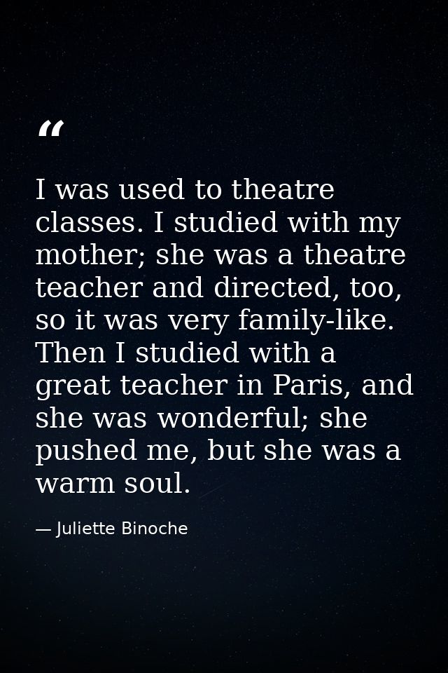 I was used to theatre classes. I studied with my mother; she was a theatre teacher and directed, too, so it was very fam — Juliette Binoche