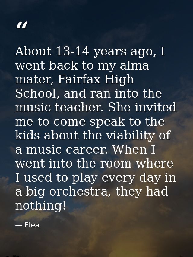 About 13-14 years ago, I went back to my alma mater, Fairfax High School, and ran into the music teacher. She invited me — Flea
