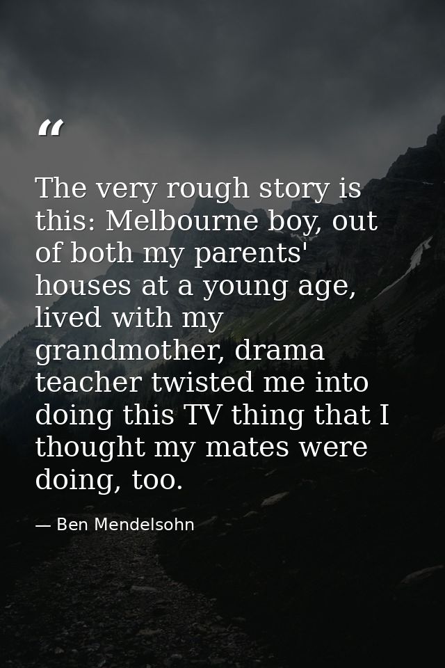 The very rough story is this: Melbourne boy, out of both my parents' houses at a young age, lived with my grandmother, d — Ben Mendelsohn