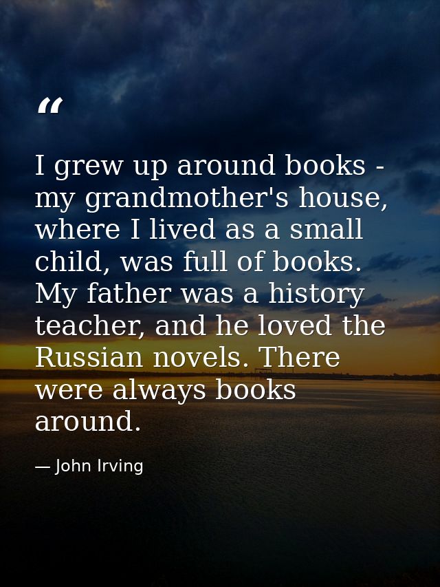 I grew up around books - my grandmother's house, where I lived as a small child, was full of books. My father was a hist — John Irving